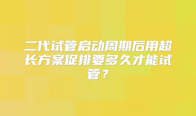 二代试管启动周期后用超长方案促排要多久才能试管？