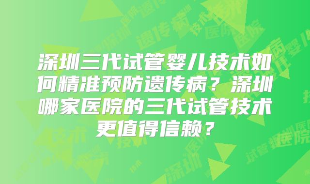 深圳三代试管婴儿技术如何精准预防遗传病？深圳哪家医院的三代试管技术更值得信赖？