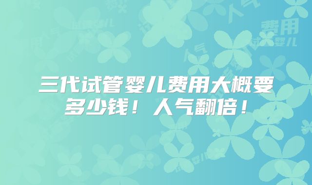 三代试管婴儿费用大概要多少钱！人气翻倍！