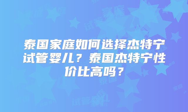 泰国家庭如何选择杰特宁试管婴儿？泰国杰特宁性价比高吗？