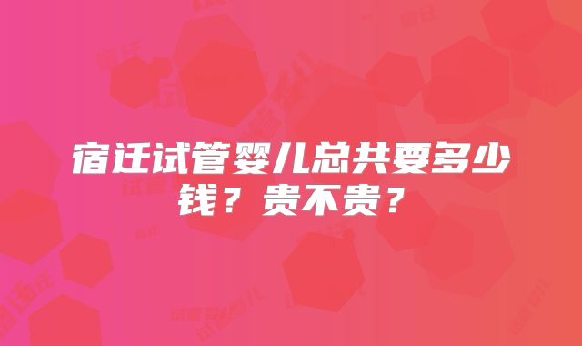 宿迁试管婴儿总共要多少钱？贵不贵？