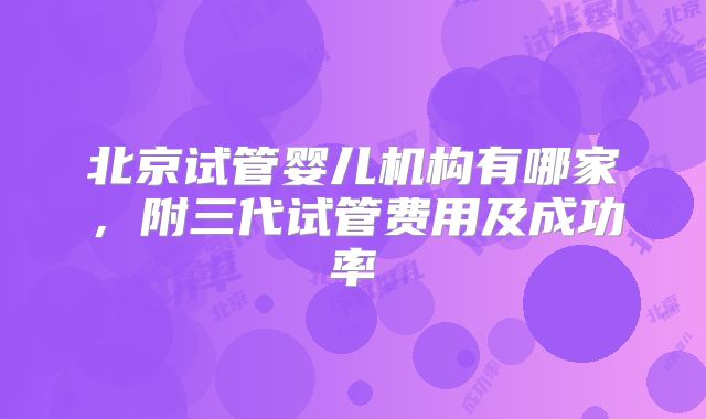 北京试管婴儿机构有哪家，附三代试管费用及成功率