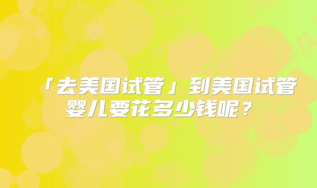「去美国试管」到美国试管婴儿要花多少钱呢?