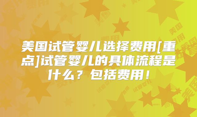 美国试管婴儿选择费用[重点]试管婴儿的具体流程是什么？包括费用！
