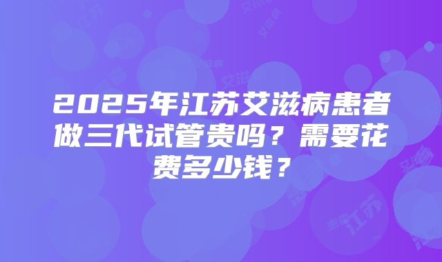 2025年江苏艾滋病患者做三代试管贵吗？需要花费多少钱？