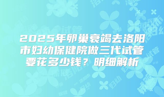 2025年卵巢衰竭去洛阳市妇幼保健院做三代试管要花多少钱？明细解析