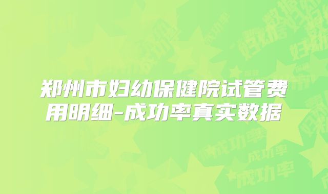 郑州市妇幼保健院试管费用明细-成功率真实数据