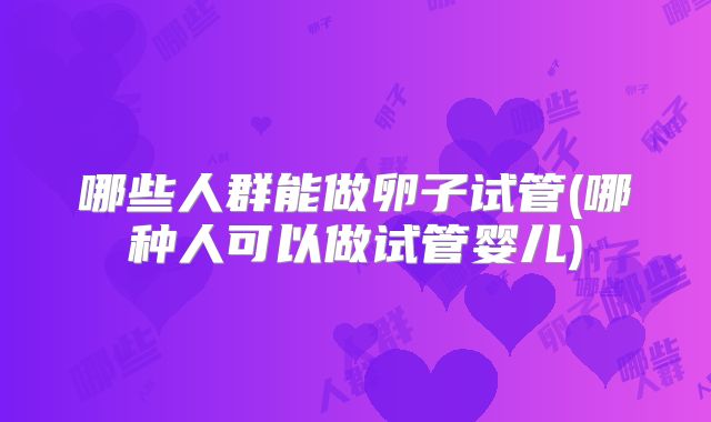 哪些人群能做卵子试管(哪种人可以做试管婴儿)