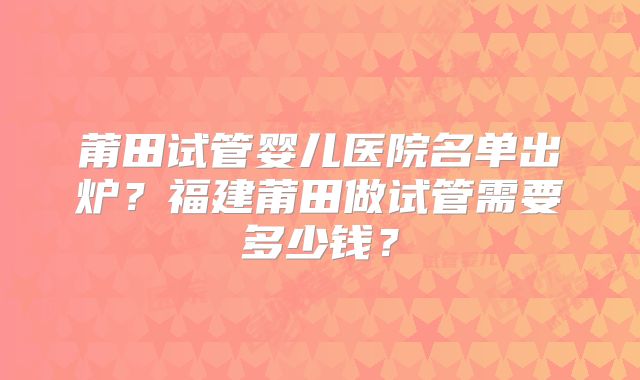 莆田试管婴儿医院名单出炉？福建莆田做试管需要多少钱？