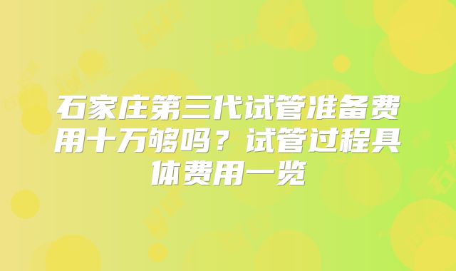 石家庄第三代试管准备费用十万够吗？试管过程具体费用一览