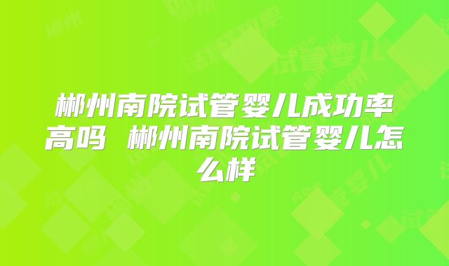 郴州南院试管婴儿成功率高吗 郴州南院试管婴儿怎么样