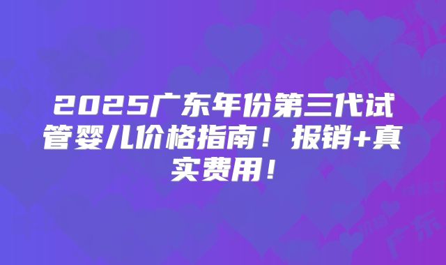 2025广东年份第三代试管婴儿价格指南!报销+真实费用!