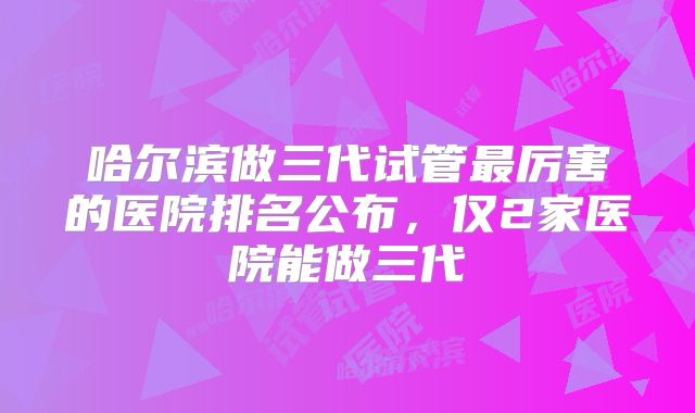 哈尔滨做三代试管最厉害的医院排名公布，仅2家医院能做三代