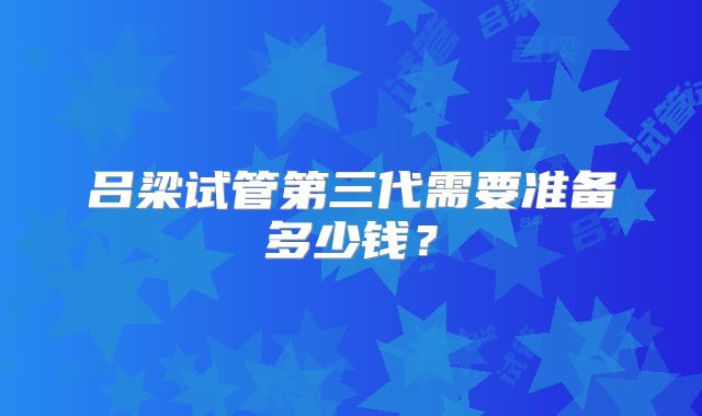 吕梁试管第三代需要准备多少钱？