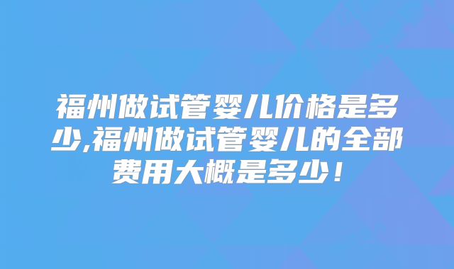 福州做试管婴儿价格是多少,福州做试管婴儿的全部费用大概是多少！