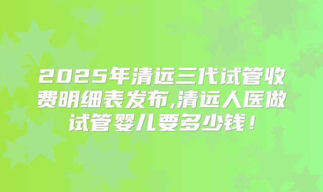 2025年清远三代试管收费明细表发布,清远人医做试管婴儿要多少钱！