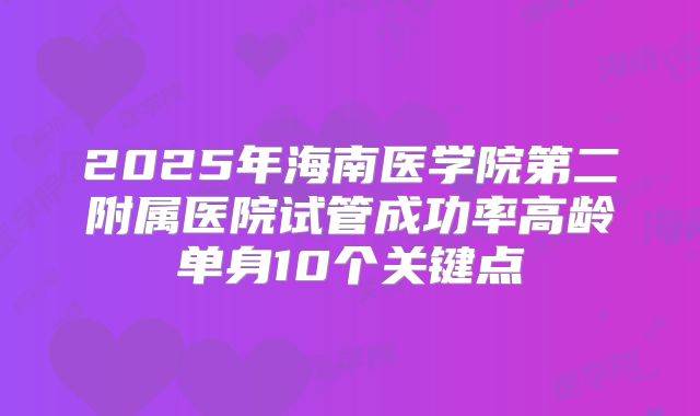 2025年海南医学院第二附属医院试管成功率高龄单身10个关键点
