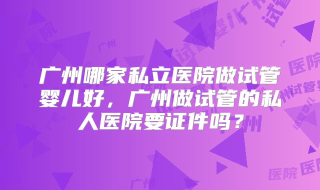 广州哪家私立医院做试管婴儿好，广州做试管的私人医院要证件吗？