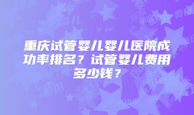 重庆试管婴儿婴儿医院成功率排名？试管婴儿费用多少钱？