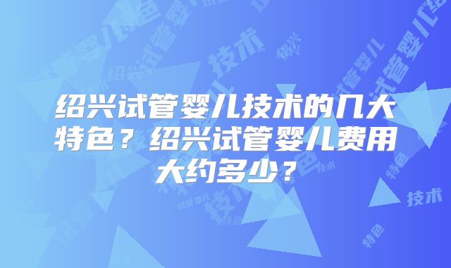 绍兴试管婴儿技术的几大特色？绍兴试管婴儿费用大约多少？