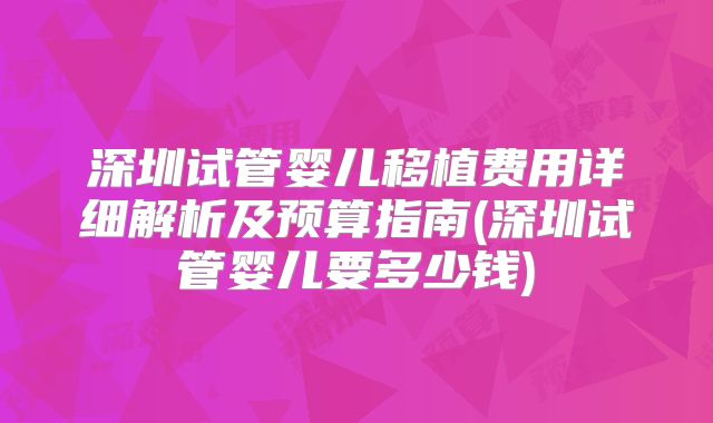 深圳试管婴儿移植费用详细解析及预算指南(深圳试管婴儿要多少钱)