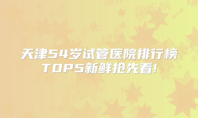 天津54岁试管医院排行榜TOP5新鲜抢先看!