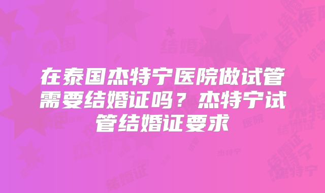 在泰国杰特宁医院做试管需要结婚证吗？杰特宁试管结婚证要求