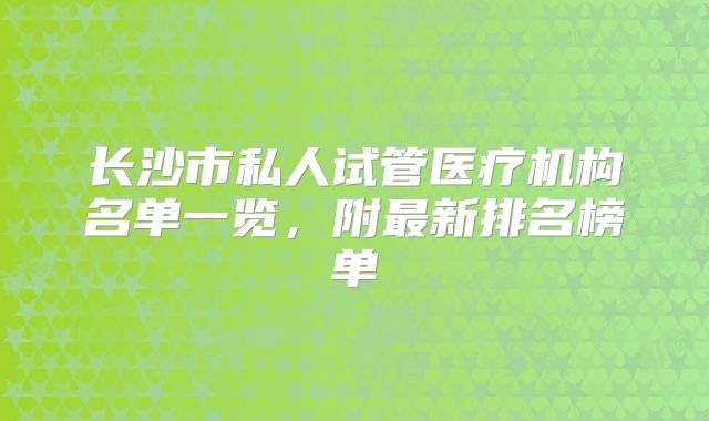 长沙市私人试管医疗机构名单一览，附最新排名榜单