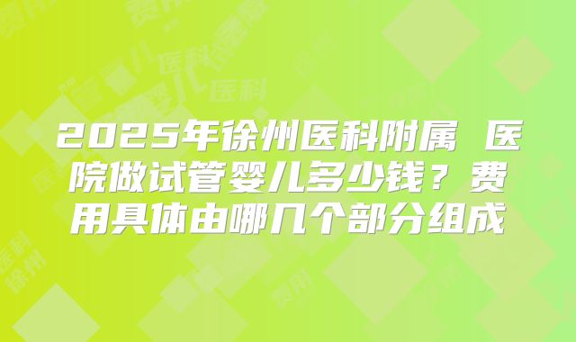 2025年徐州医科附属 医院做试管婴儿多少钱？费用具体由哪几个部分组成