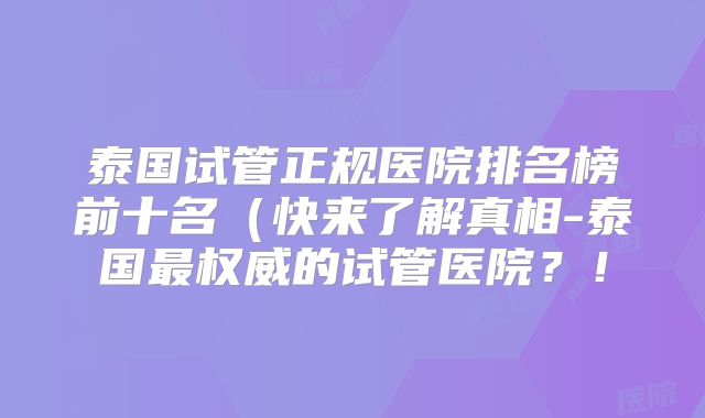 泰国试管正规医院排名榜前十名（快来了解真相-泰国最权威的试管医院？！