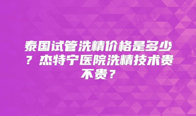 泰国试管洗精价格是多少?杰特宁医院洗精技术贵不贵?