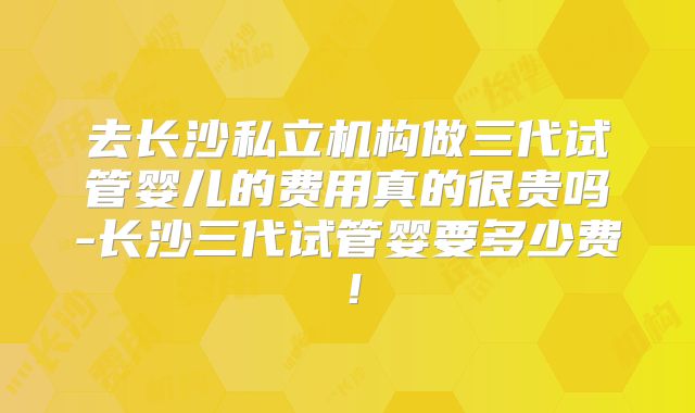 去长沙私立机构做三代试管婴儿的费用真的很贵吗-长沙三代试管婴要多少费！