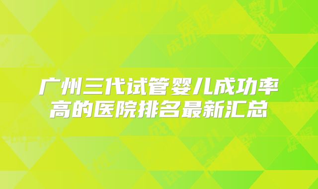 广州三代试管婴儿成功率高的医院排名最新汇总