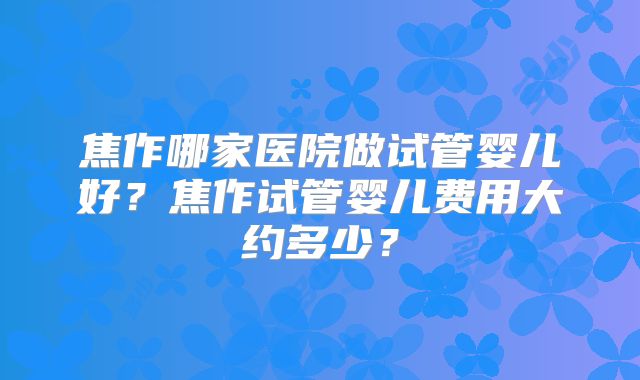 焦作哪家医院做试管婴儿好？焦作试管婴儿费用大约多少？