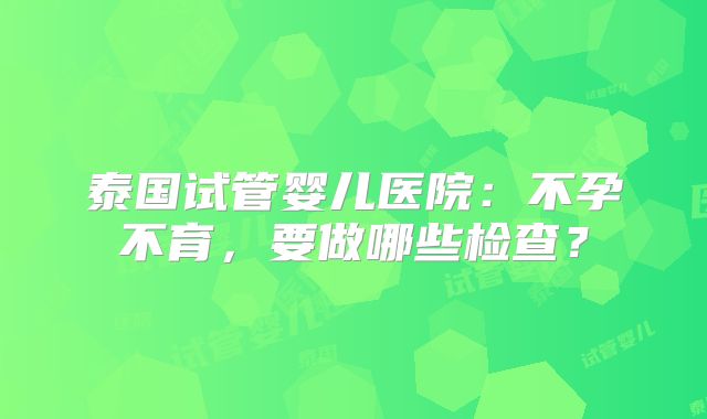 泰国试管婴儿医院：不孕不育，要做哪些检查？