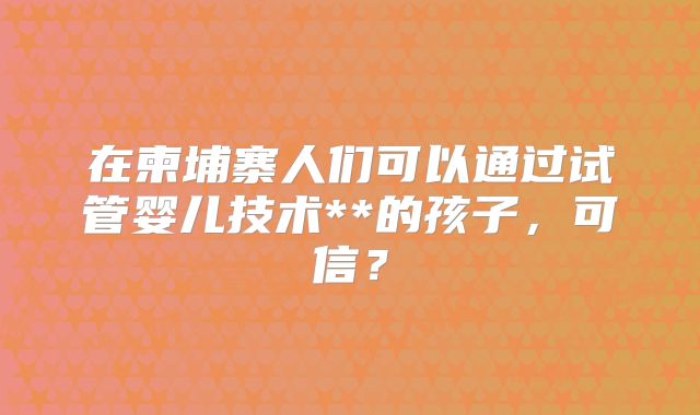 在柬埔寨人们可以通过试管婴儿技术**的孩子，可信？