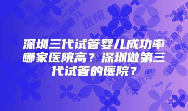 深圳三代试管婴儿成功率哪家医院高？深圳做第三代试管的医院？