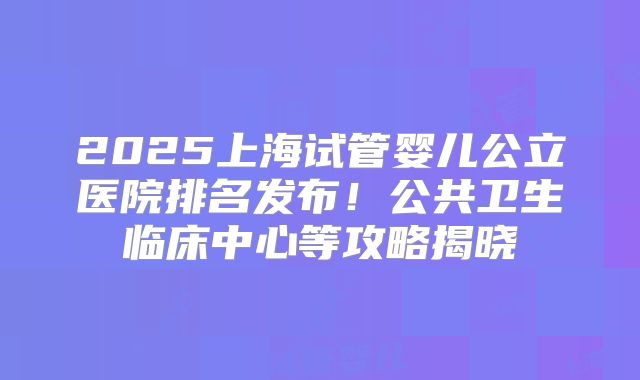 2025上海试管婴儿公立医院排名发布!公共卫生临床中心等攻略揭晓