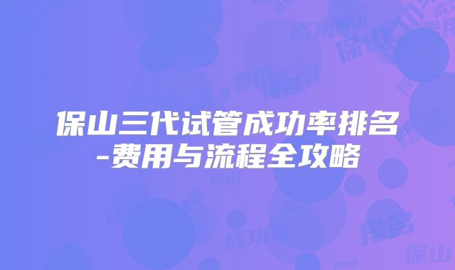 保山三代试管成功率排名-费用与流程全攻略