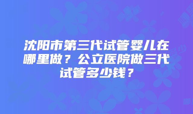 沈阳市第三代试管婴儿在哪里做？公立医院做三代试管多少钱？