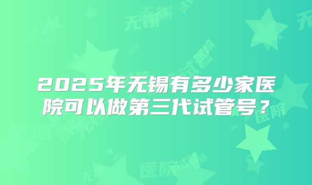 2025年无锡有多少家医院可以做第三代试管号？