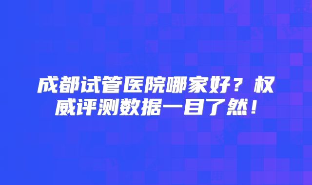 成都试管医院哪家好？权威评测数据一目了然！