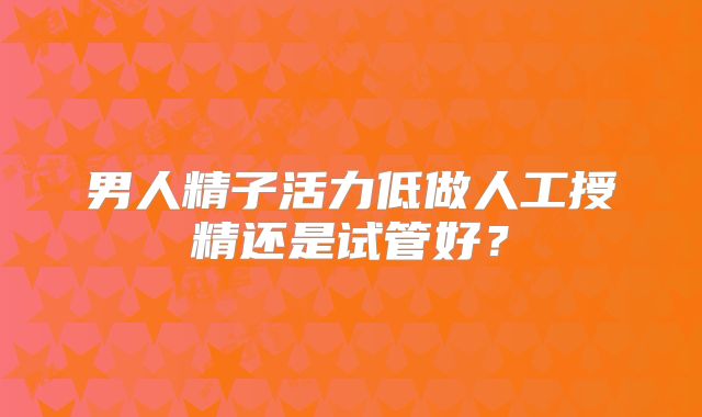 男人精子活力低做人工授精还是试管好？