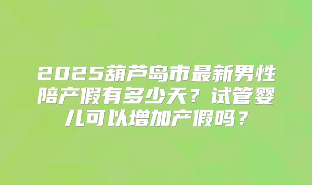 2025葫芦岛市最新男性陪产假有多少天?试管婴儿可以增加产假吗?