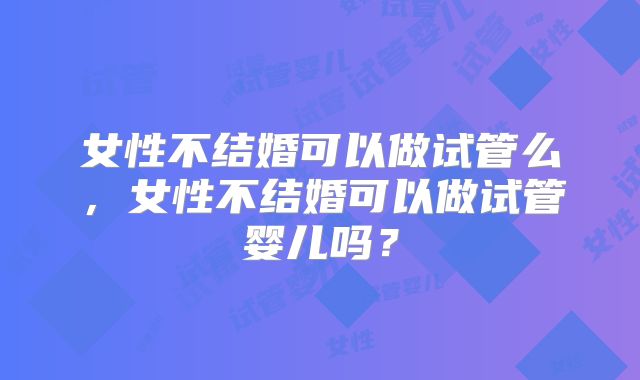 女性不结婚可以做试管么，女性不结婚可以做试管婴儿吗？