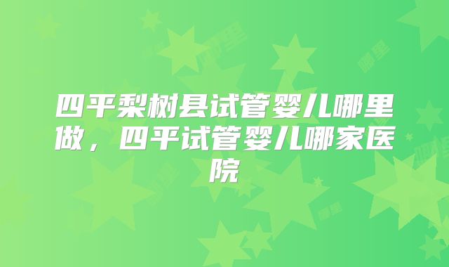 四平梨树县试管婴儿哪里做，四平试管婴儿哪家医院