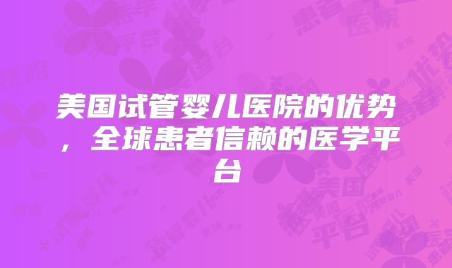 美国试管婴儿医院的优势,全球患者信赖的医学平台