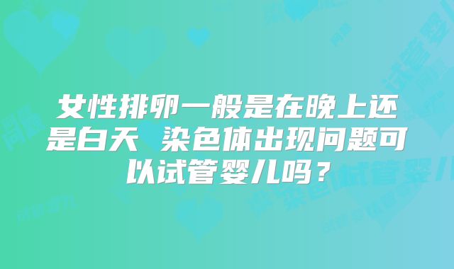女性排卵一般是在晚上还是白天 染色体出现问题可以试管婴儿吗？