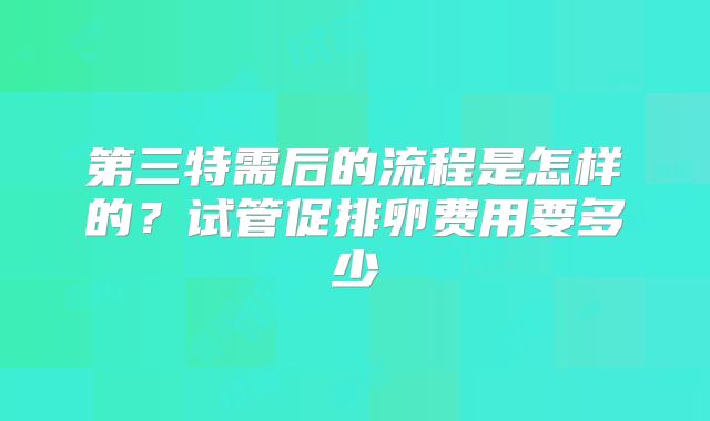 第三特需后的流程是怎样的？试管促排卵费用要多少