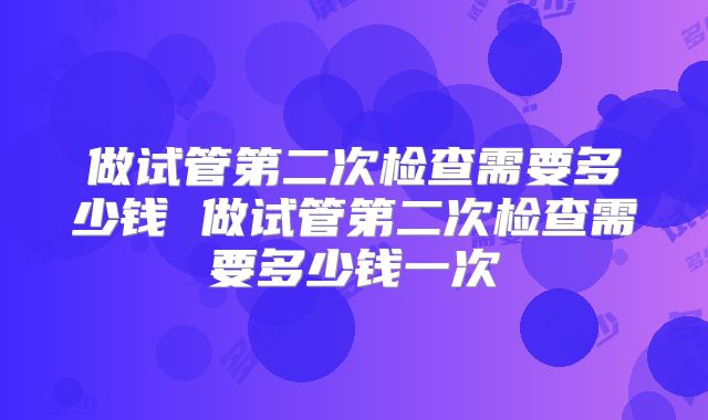 做试管第二次检查需要多少钱 做试管第二次检查需要多少钱一次